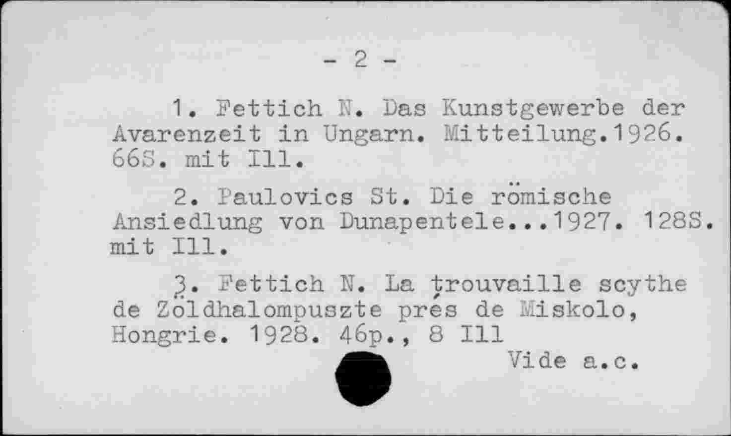 ﻿2
1.	Fettich N. Das Kunstgewerbe der Avarenzeit in Ungarn. Mitteilung.1926. 66S. mit Ill.
2.	Paulovics St. Die römische Ansiedlung von Dunapentele...1927. 128S. mit Ill.
Fettich N. La trouvaille scythe de Zoldhalompuszte pres de Miskolo, Hongrie. 1928. 46p., 8 Ill
Vide a.c.